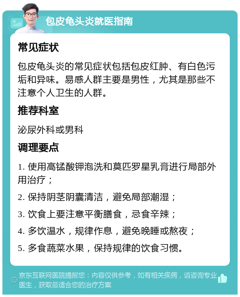 包皮龟头炎就医指南 常见症状 包皮龟头炎的常见症状包括包皮红肿、有白色污垢和异味。易感人群主要是男性，尤其是那些不注意个人卫生的人群。 推荐科室 泌尿外科或男科 调理要点 1. 使用高锰酸钾泡洗和莫匹罗星乳膏进行局部外用治疗； 2. 保持阴茎阴囊清洁，避免局部潮湿； 3. 饮食上要注意平衡膳食，忌食辛辣； 4. 多饮温水，规律作息，避免晚睡或熬夜； 5. 多食蔬菜水果，保持规律的饮食习惯。