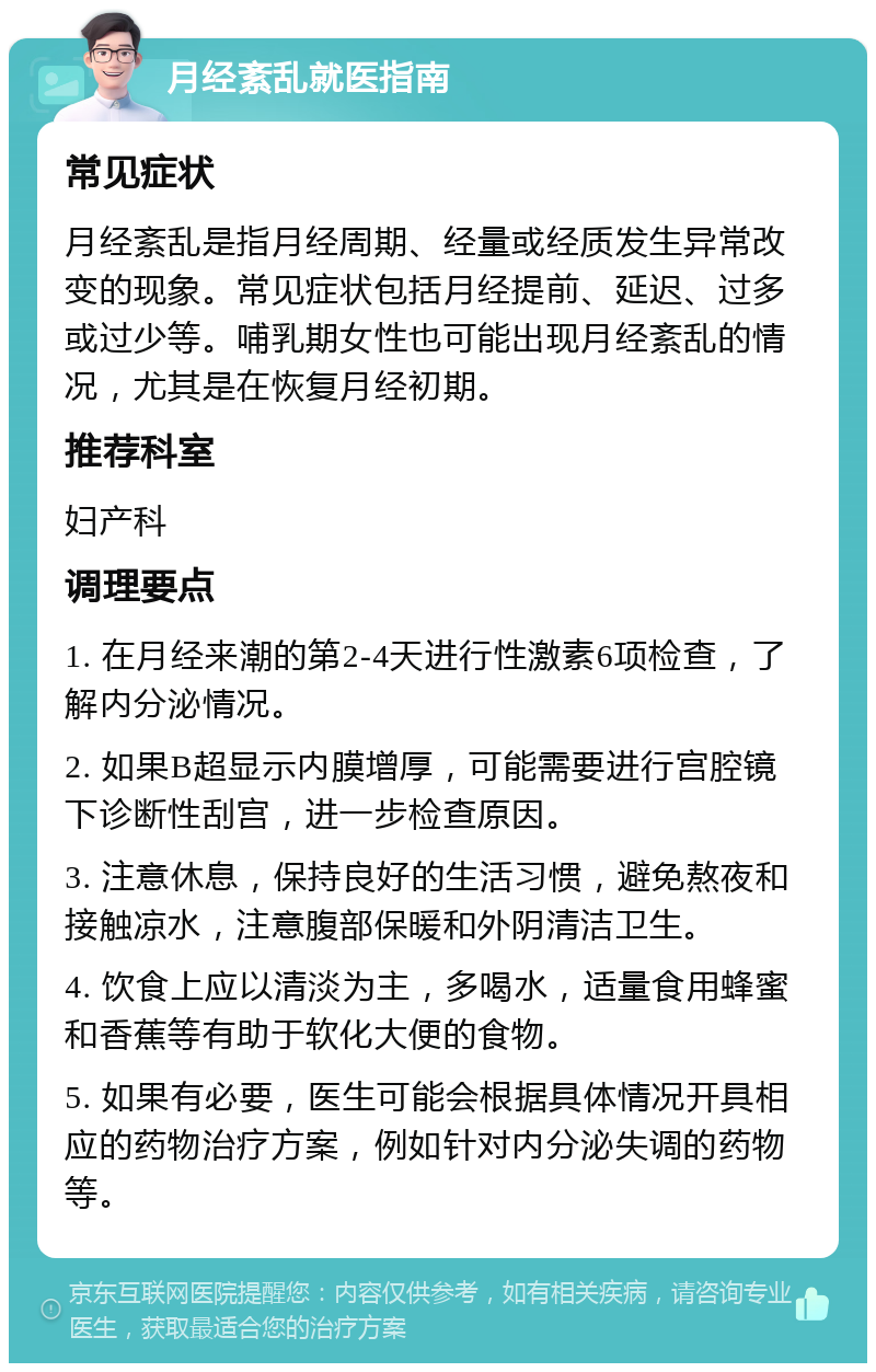 月经紊乱就医指南 常见症状 月经紊乱是指月经周期、经量或经质发生异常改变的现象。常见症状包括月经提前、延迟、过多或过少等。哺乳期女性也可能出现月经紊乱的情况，尤其是在恢复月经初期。 推荐科室 妇产科 调理要点 1. 在月经来潮的第2-4天进行性激素6项检查，了解内分泌情况。 2. 如果B超显示内膜增厚，可能需要进行宫腔镜下诊断性刮宫，进一步检查原因。 3. 注意休息，保持良好的生活习惯，避免熬夜和接触凉水，注意腹部保暖和外阴清洁卫生。 4. 饮食上应以清淡为主，多喝水，适量食用蜂蜜和香蕉等有助于软化大便的食物。 5. 如果有必要，医生可能会根据具体情况开具相应的药物治疗方案，例如针对内分泌失调的药物等。