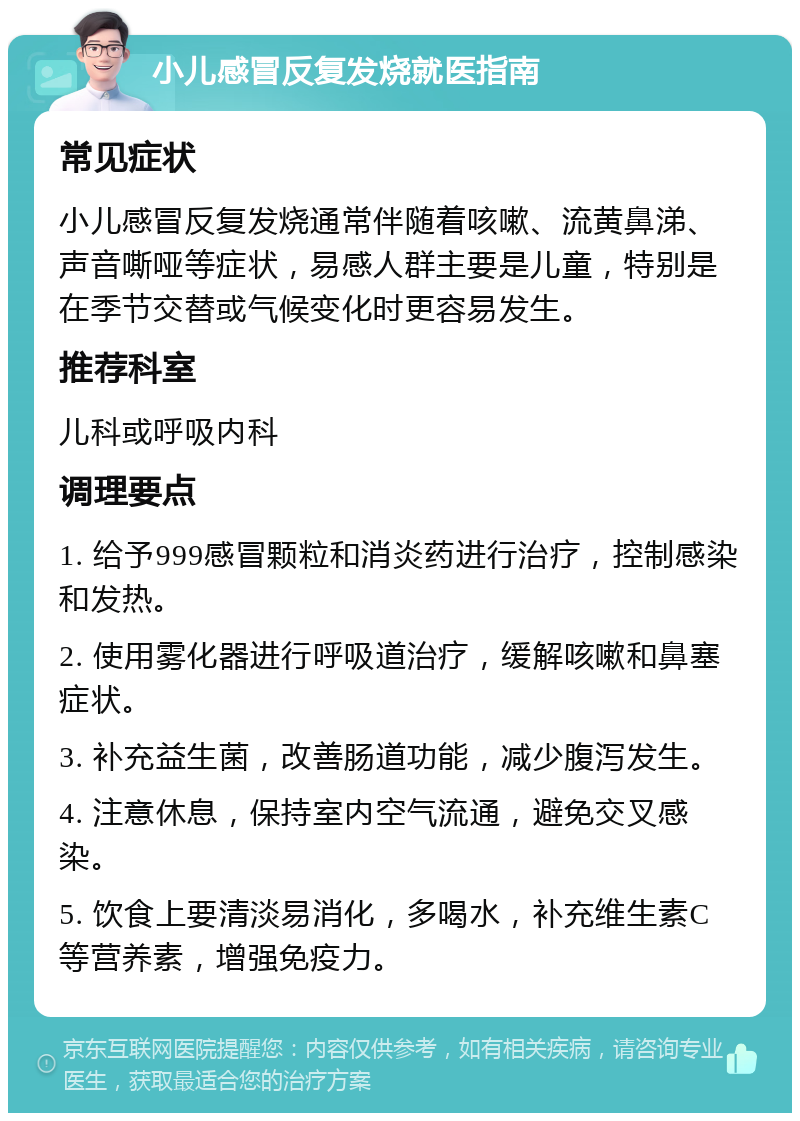 小儿感冒反复发烧就医指南 常见症状 小儿感冒反复发烧通常伴随着咳嗽、流黄鼻涕、声音嘶哑等症状，易感人群主要是儿童，特别是在季节交替或气候变化时更容易发生。 推荐科室 儿科或呼吸内科 调理要点 1. 给予999感冒颗粒和消炎药进行治疗，控制感染和发热。 2. 使用雾化器进行呼吸道治疗，缓解咳嗽和鼻塞症状。 3. 补充益生菌，改善肠道功能，减少腹泻发生。 4. 注意休息，保持室内空气流通，避免交叉感染。 5. 饮食上要清淡易消化，多喝水，补充维生素C等营养素，增强免疫力。