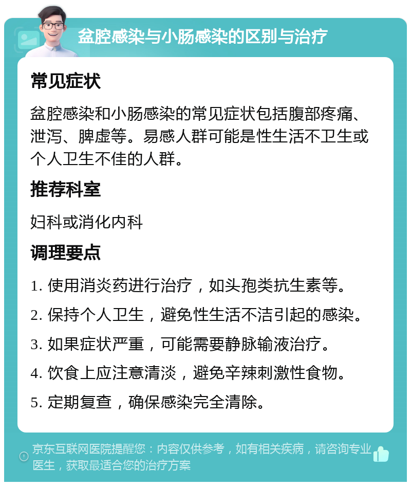 盆腔感染与小肠感染的区别与治疗 常见症状 盆腔感染和小肠感染的常见症状包括腹部疼痛、泄泻、脾虚等。易感人群可能是性生活不卫生或个人卫生不佳的人群。 推荐科室 妇科或消化内科 调理要点 1. 使用消炎药进行治疗，如头孢类抗生素等。 2. 保持个人卫生，避免性生活不洁引起的感染。 3. 如果症状严重，可能需要静脉输液治疗。 4. 饮食上应注意清淡，避免辛辣刺激性食物。 5. 定期复查，确保感染完全清除。