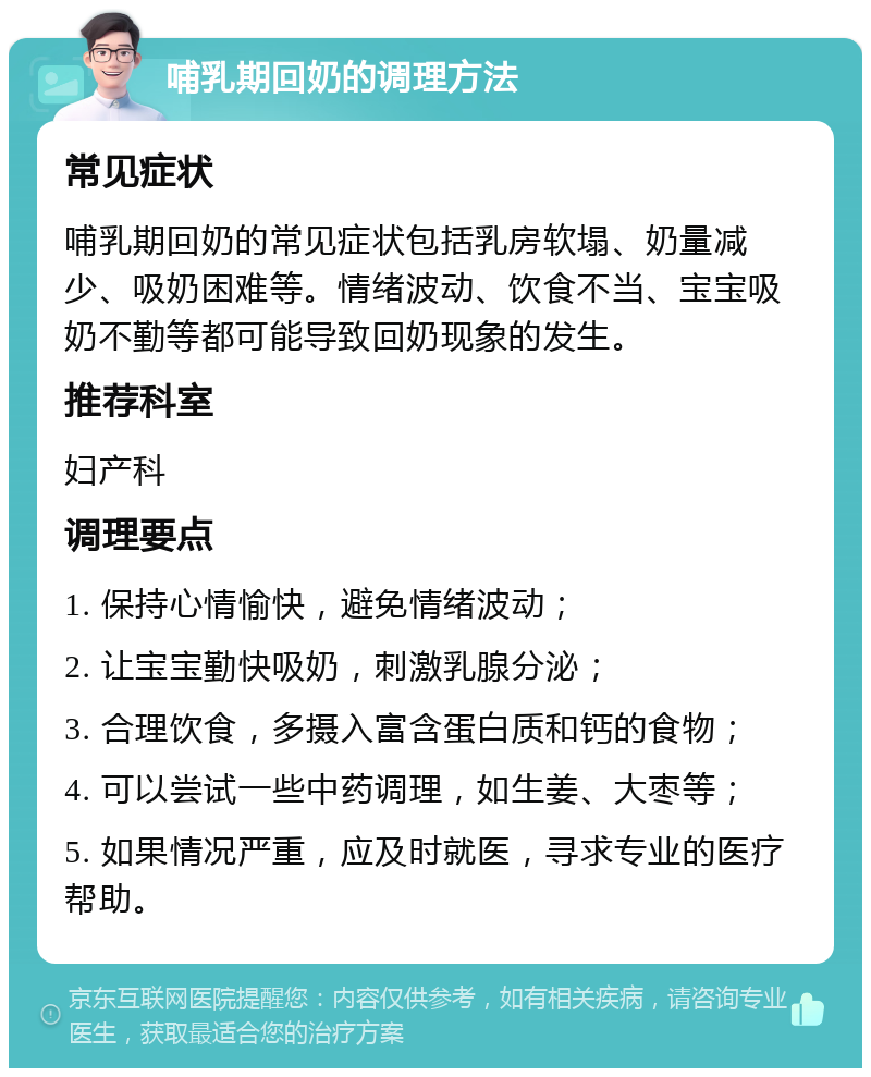 哺乳期回奶的调理方法 常见症状 哺乳期回奶的常见症状包括乳房软塌、奶量减少、吸奶困难等。情绪波动、饮食不当、宝宝吸奶不勤等都可能导致回奶现象的发生。 推荐科室 妇产科 调理要点 1. 保持心情愉快，避免情绪波动； 2. 让宝宝勤快吸奶，刺激乳腺分泌； 3. 合理饮食，多摄入富含蛋白质和钙的食物； 4. 可以尝试一些中药调理，如生姜、大枣等； 5. 如果情况严重，应及时就医，寻求专业的医疗帮助。