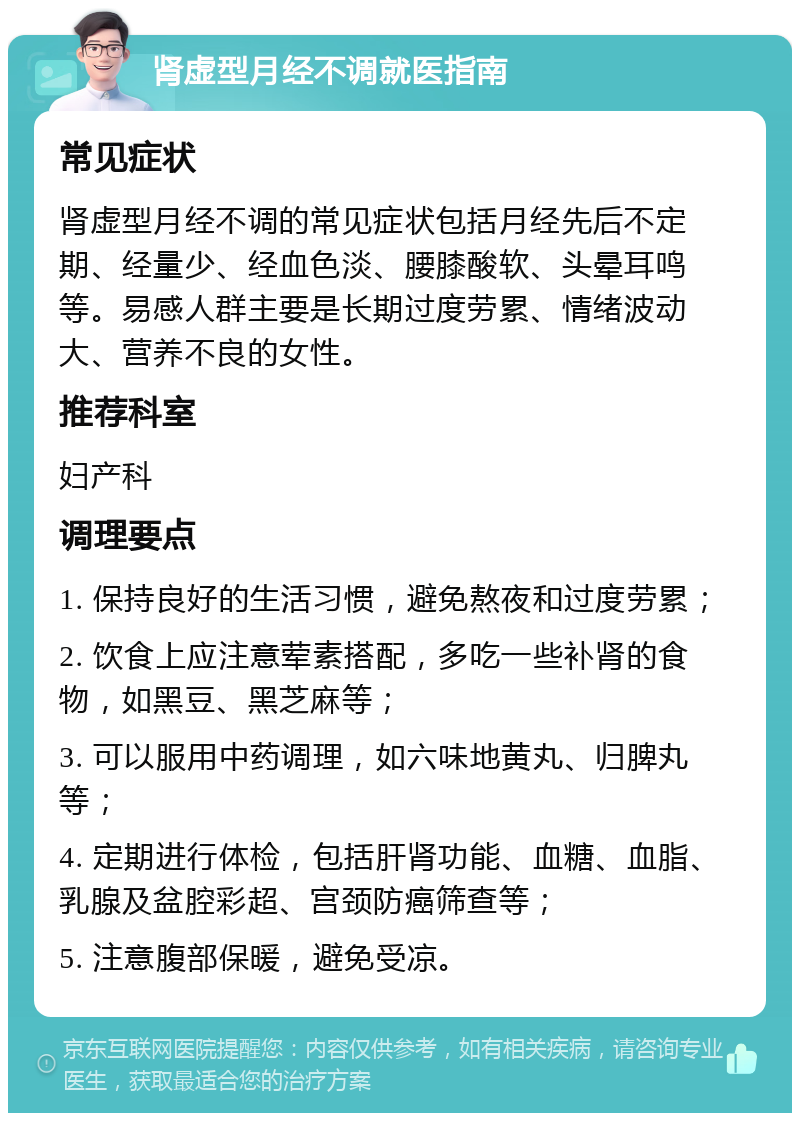 肾虚型月经不调就医指南 常见症状 肾虚型月经不调的常见症状包括月经先后不定期、经量少、经血色淡、腰膝酸软、头晕耳鸣等。易感人群主要是长期过度劳累、情绪波动大、营养不良的女性。 推荐科室 妇产科 调理要点 1. 保持良好的生活习惯，避免熬夜和过度劳累； 2. 饮食上应注意荤素搭配，多吃一些补肾的食物，如黑豆、黑芝麻等； 3. 可以服用中药调理，如六味地黄丸、归脾丸等； 4. 定期进行体检，包括肝肾功能、血糖、血脂、乳腺及盆腔彩超、宫颈防癌筛查等； 5. 注意腹部保暖，避免受凉。