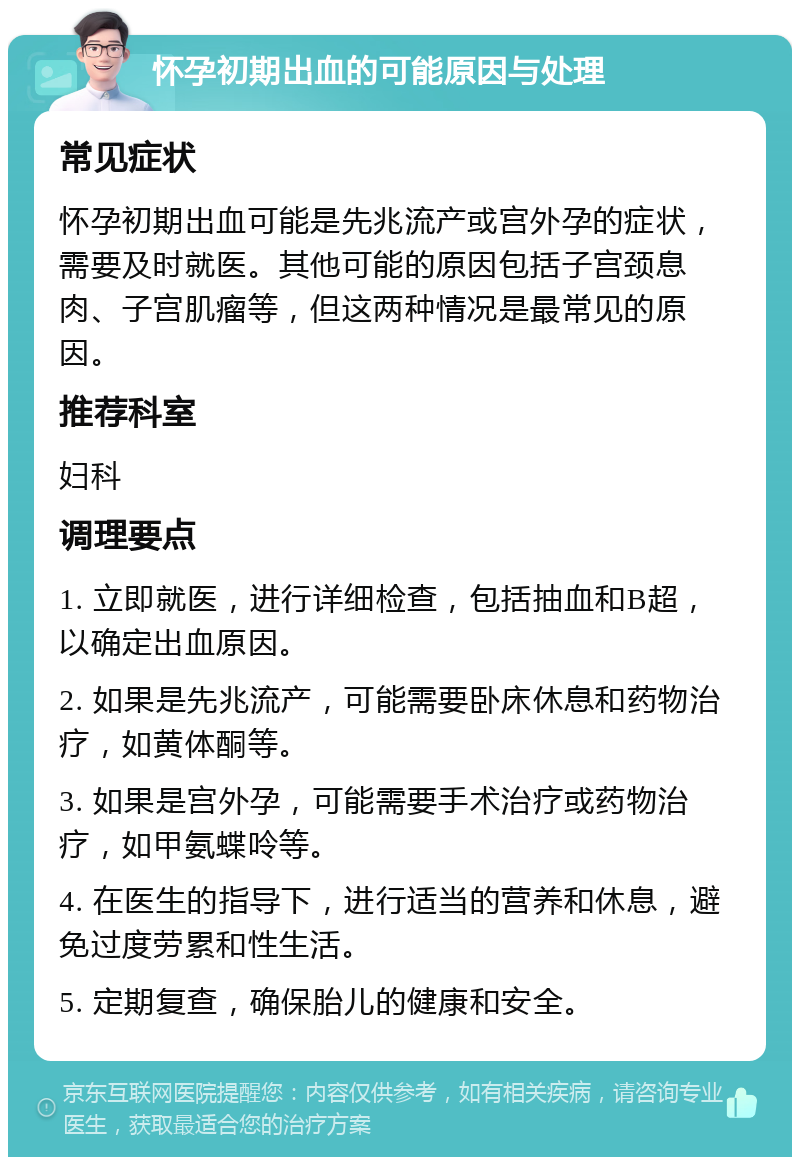 怀孕初期出血的可能原因与处理 常见症状 怀孕初期出血可能是先兆流产或宫外孕的症状，需要及时就医。其他可能的原因包括子宫颈息肉、子宫肌瘤等，但这两种情况是最常见的原因。 推荐科室 妇科 调理要点 1. 立即就医，进行详细检查，包括抽血和B超，以确定出血原因。 2. 如果是先兆流产，可能需要卧床休息和药物治疗，如黄体酮等。 3. 如果是宫外孕，可能需要手术治疗或药物治疗，如甲氨蝶呤等。 4. 在医生的指导下，进行适当的营养和休息，避免过度劳累和性生活。 5. 定期复查，确保胎儿的健康和安全。