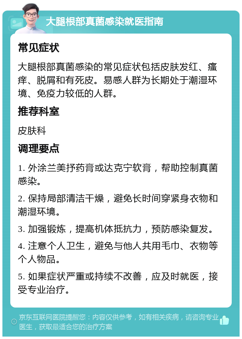 大腿根部真菌感染就医指南 常见症状 大腿根部真菌感染的常见症状包括皮肤发红、瘙痒、脱屑和有死皮。易感人群为长期处于潮湿环境、免疫力较低的人群。 推荐科室 皮肤科 调理要点 1. 外涂兰美抒药膏或达克宁软膏，帮助控制真菌感染。 2. 保持局部清洁干燥，避免长时间穿紧身衣物和潮湿环境。 3. 加强锻炼，提高机体抵抗力，预防感染复发。 4. 注意个人卫生，避免与他人共用毛巾、衣物等个人物品。 5. 如果症状严重或持续不改善，应及时就医，接受专业治疗。