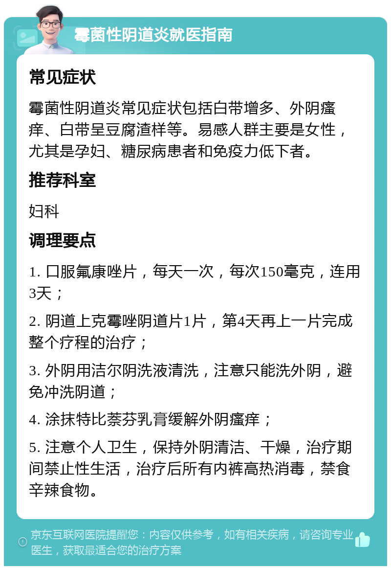 霉菌性阴道炎就医指南 常见症状 霉菌性阴道炎常见症状包括白带增多、外阴瘙痒、白带呈豆腐渣样等。易感人群主要是女性，尤其是孕妇、糖尿病患者和免疫力低下者。 推荐科室 妇科 调理要点 1. 口服氟康唑片，每天一次，每次150毫克，连用3天； 2. 阴道上克霉唑阴道片1片，第4天再上一片完成整个疗程的治疗； 3. 外阴用洁尔阴洗液清洗，注意只能洗外阴，避免冲洗阴道； 4. 涂抹特比萘芬乳膏缓解外阴瘙痒； 5. 注意个人卫生，保持外阴清洁、干燥，治疗期间禁止性生活，治疗后所有内裤高热消毒，禁食辛辣食物。