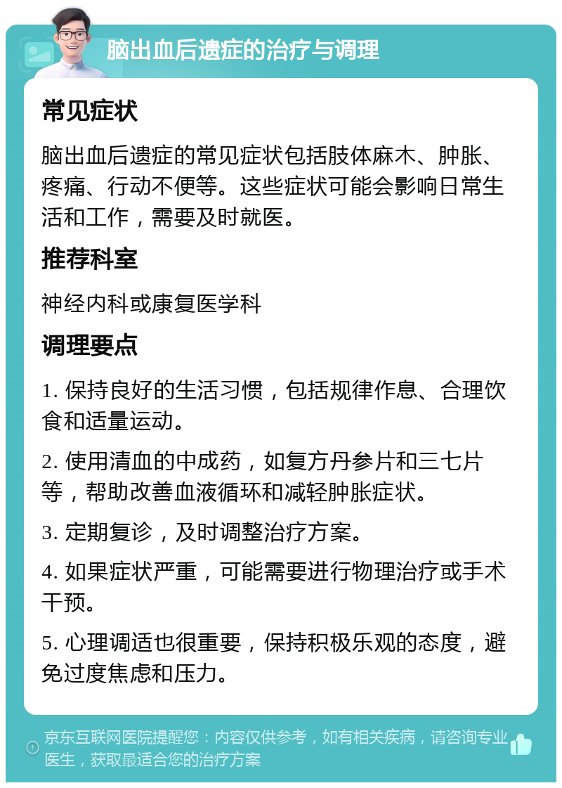 脑出血后遗症的治疗与调理 常见症状 脑出血后遗症的常见症状包括肢体麻木、肿胀、疼痛、行动不便等。这些症状可能会影响日常生活和工作，需要及时就医。 推荐科室 神经内科或康复医学科 调理要点 1. 保持良好的生活习惯，包括规律作息、合理饮食和适量运动。 2. 使用清血的中成药，如复方丹参片和三七片等，帮助改善血液循环和减轻肿胀症状。 3. 定期复诊，及时调整治疗方案。 4. 如果症状严重，可能需要进行物理治疗或手术干预。 5. 心理调适也很重要，保持积极乐观的态度，避免过度焦虑和压力。