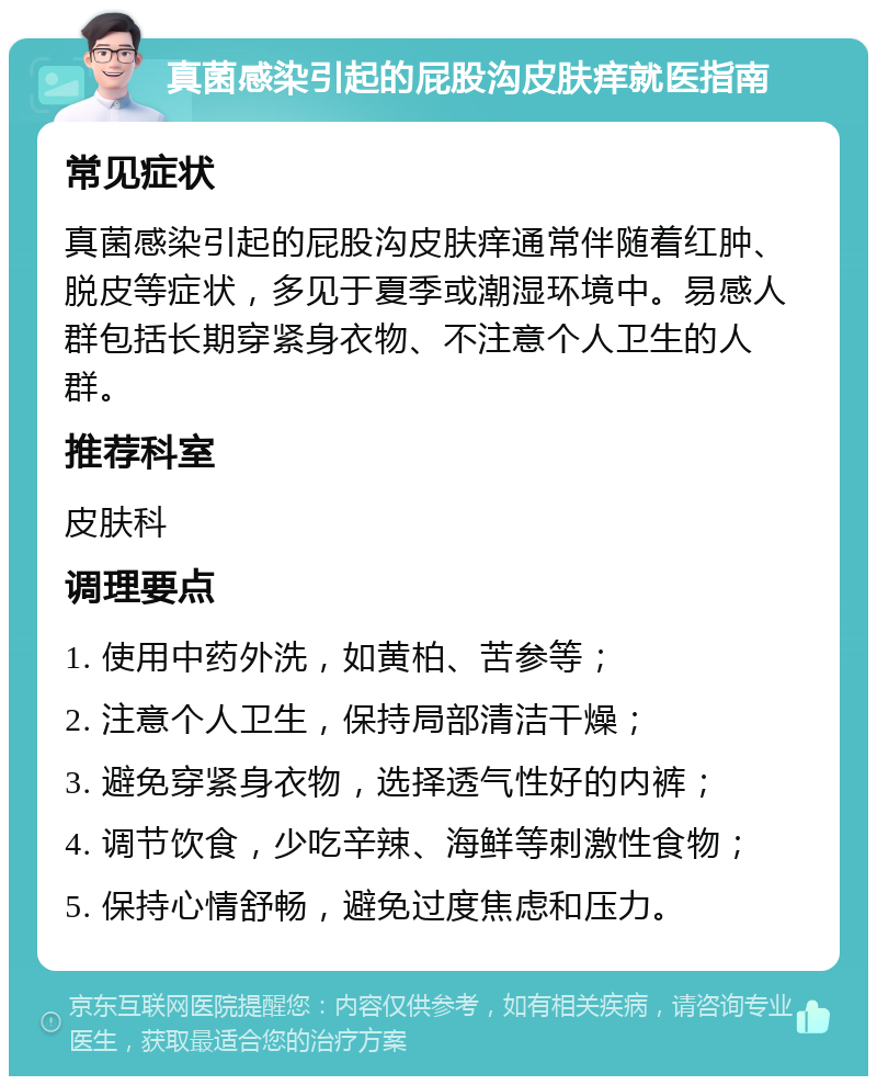 真菌感染引起的屁股沟皮肤痒就医指南 常见症状 真菌感染引起的屁股沟皮肤痒通常伴随着红肿、脱皮等症状，多见于夏季或潮湿环境中。易感人群包括长期穿紧身衣物、不注意个人卫生的人群。 推荐科室 皮肤科 调理要点 1. 使用中药外洗，如黄柏、苦参等； 2. 注意个人卫生，保持局部清洁干燥； 3. 避免穿紧身衣物，选择透气性好的内裤； 4. 调节饮食，少吃辛辣、海鲜等刺激性食物； 5. 保持心情舒畅，避免过度焦虑和压力。