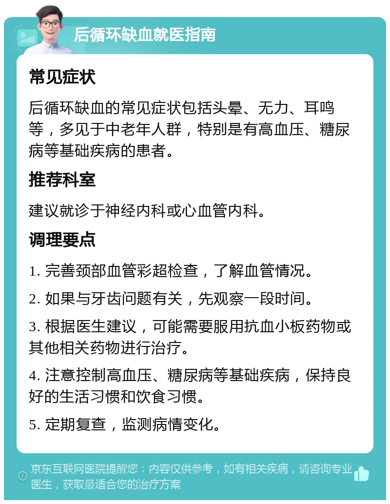 后循环缺血就医指南 常见症状 后循环缺血的常见症状包括头晕、无力、耳鸣等，多见于中老年人群，特别是有高血压、糖尿病等基础疾病的患者。 推荐科室 建议就诊于神经内科或心血管内科。 调理要点 1. 完善颈部血管彩超检查，了解血管情况。 2. 如果与牙齿问题有关，先观察一段时间。 3. 根据医生建议，可能需要服用抗血小板药物或其他相关药物进行治疗。 4. 注意控制高血压、糖尿病等基础疾病，保持良好的生活习惯和饮食习惯。 5. 定期复查，监测病情变化。