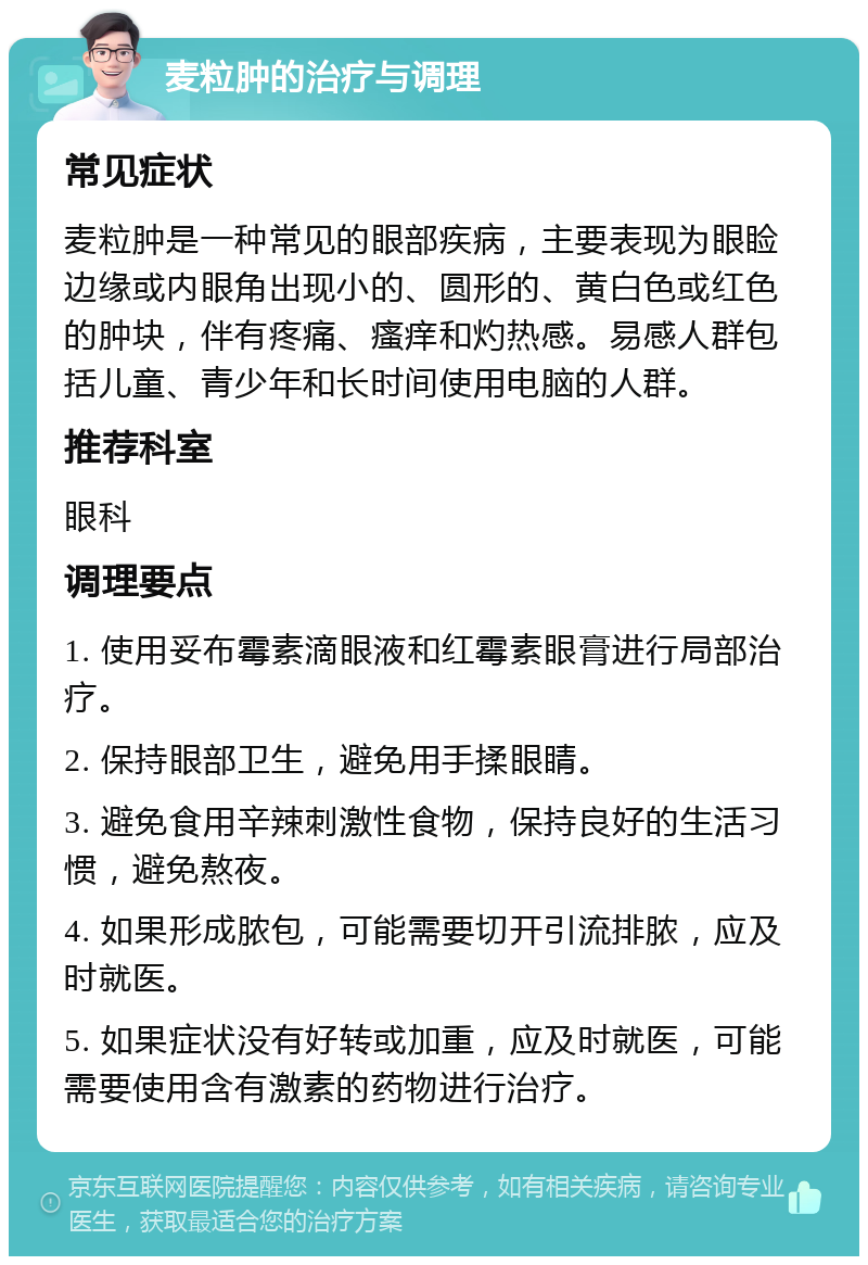 麦粒肿的治疗与调理 常见症状 麦粒肿是一种常见的眼部疾病，主要表现为眼睑边缘或内眼角出现小的、圆形的、黄白色或红色的肿块，伴有疼痛、瘙痒和灼热感。易感人群包括儿童、青少年和长时间使用电脑的人群。 推荐科室 眼科 调理要点 1. 使用妥布霉素滴眼液和红霉素眼膏进行局部治疗。 2. 保持眼部卫生，避免用手揉眼睛。 3. 避免食用辛辣刺激性食物，保持良好的生活习惯，避免熬夜。 4. 如果形成脓包，可能需要切开引流排脓，应及时就医。 5. 如果症状没有好转或加重，应及时就医，可能需要使用含有激素的药物进行治疗。