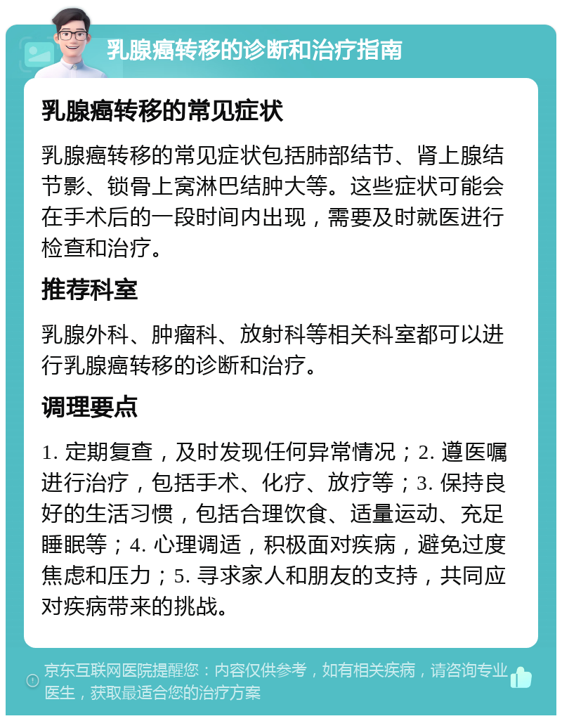 乳腺癌转移的诊断和治疗指南 乳腺癌转移的常见症状 乳腺癌转移的常见症状包括肺部结节、肾上腺结节影、锁骨上窝淋巴结肿大等。这些症状可能会在手术后的一段时间内出现，需要及时就医进行检查和治疗。 推荐科室 乳腺外科、肿瘤科、放射科等相关科室都可以进行乳腺癌转移的诊断和治疗。 调理要点 1. 定期复查，及时发现任何异常情况；2. 遵医嘱进行治疗，包括手术、化疗、放疗等；3. 保持良好的生活习惯，包括合理饮食、适量运动、充足睡眠等；4. 心理调适，积极面对疾病，避免过度焦虑和压力；5. 寻求家人和朋友的支持，共同应对疾病带来的挑战。