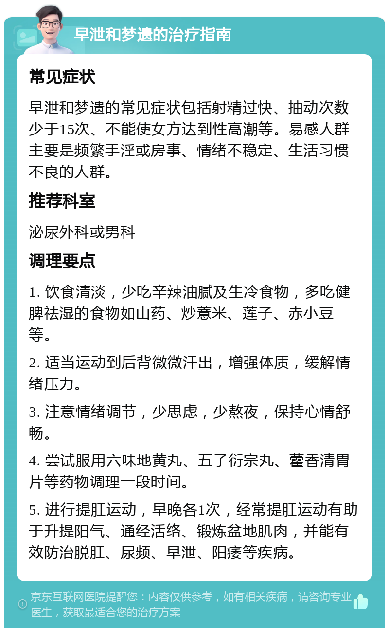 早泄和梦遗的治疗指南 常见症状 早泄和梦遗的常见症状包括射精过快、抽动次数少于15次、不能使女方达到性高潮等。易感人群主要是频繁手淫或房事、情绪不稳定、生活习惯不良的人群。 推荐科室 泌尿外科或男科 调理要点 1. 饮食清淡，少吃辛辣油腻及生冷食物，多吃健脾祛湿的食物如山药、炒薏米、莲子、赤小豆等。 2. 适当运动到后背微微汗出，增强体质，缓解情绪压力。 3. 注意情绪调节，少思虑，少熬夜，保持心情舒畅。 4. 尝试服用六味地黄丸、五子衍宗丸、藿香清胃片等药物调理一段时间。 5. 进行提肛运动，早晚各1次，经常提肛运动有助于升提阳气、通经活络、锻炼盆地肌肉，并能有效防治脱肛、尿频、早泄、阳痿等疾病。