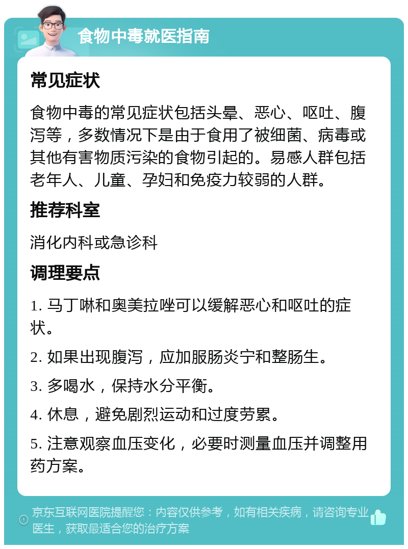 食物中毒就医指南 常见症状 食物中毒的常见症状包括头晕、恶心、呕吐、腹泻等，多数情况下是由于食用了被细菌、病毒或其他有害物质污染的食物引起的。易感人群包括老年人、儿童、孕妇和免疫力较弱的人群。 推荐科室 消化内科或急诊科 调理要点 1. 马丁啉和奥美拉唑可以缓解恶心和呕吐的症状。 2. 如果出现腹泻，应加服肠炎宁和整肠生。 3. 多喝水，保持水分平衡。 4. 休息，避免剧烈运动和过度劳累。 5. 注意观察血压变化，必要时测量血压并调整用药方案。