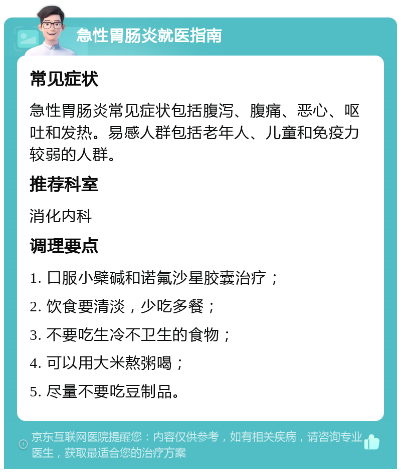 急性胃肠炎就医指南 常见症状 急性胃肠炎常见症状包括腹泻、腹痛、恶心、呕吐和发热。易感人群包括老年人、儿童和免疫力较弱的人群。 推荐科室 消化内科 调理要点 1. 口服小檗碱和诺氟沙星胶囊治疗； 2. 饮食要清淡，少吃多餐； 3. 不要吃生冷不卫生的食物； 4. 可以用大米熬粥喝； 5. 尽量不要吃豆制品。