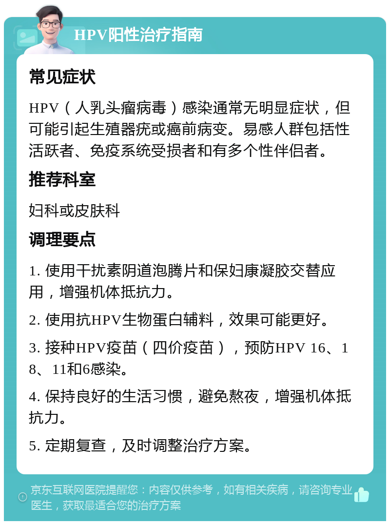 HPV阳性治疗指南 常见症状 HPV（人乳头瘤病毒）感染通常无明显症状，但可能引起生殖器疣或癌前病变。易感人群包括性活跃者、免疫系统受损者和有多个性伴侣者。 推荐科室 妇科或皮肤科 调理要点 1. 使用干扰素阴道泡腾片和保妇康凝胶交替应用，增强机体抵抗力。 2. 使用抗HPV生物蛋白辅料，效果可能更好。 3. 接种HPV疫苗（四价疫苗），预防HPV 16、18、11和6感染。 4. 保持良好的生活习惯，避免熬夜，增强机体抵抗力。 5. 定期复查，及时调整治疗方案。