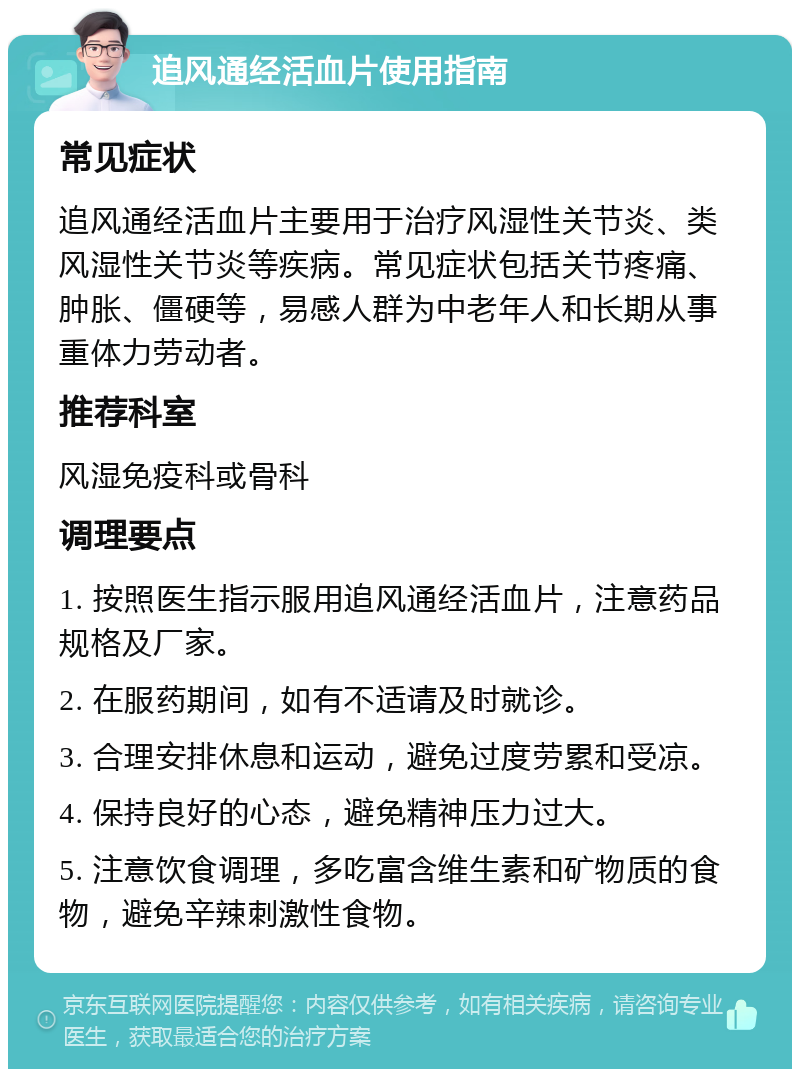 追风通经活血片使用指南 常见症状 追风通经活血片主要用于治疗风湿性关节炎、类风湿性关节炎等疾病。常见症状包括关节疼痛、肿胀、僵硬等，易感人群为中老年人和长期从事重体力劳动者。 推荐科室 风湿免疫科或骨科 调理要点 1. 按照医生指示服用追风通经活血片，注意药品规格及厂家。 2. 在服药期间，如有不适请及时就诊。 3. 合理安排休息和运动，避免过度劳累和受凉。 4. 保持良好的心态，避免精神压力过大。 5. 注意饮食调理，多吃富含维生素和矿物质的食物，避免辛辣刺激性食物。