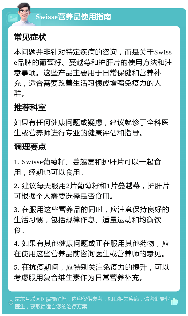 Swisse营养品使用指南 常见症状 本问题并非针对特定疾病的咨询，而是关于Swisse品牌的葡萄籽、蔓越莓和护肝片的使用方法和注意事项。这些产品主要用于日常保健和营养补充，适合需要改善生活习惯或增强免疫力的人群。 推荐科室 如果有任何健康问题或疑虑，建议就诊于全科医生或营养师进行专业的健康评估和指导。 调理要点 1. Swisse葡萄籽、蔓越莓和护肝片可以一起食用，经期也可以食用。 2. 建议每天服用2片葡萄籽和1片蔓越莓，护肝片可根据个人需要选择是否食用。 3. 在服用这些营养品的同时，应注意保持良好的生活习惯，包括规律作息、适量运动和均衡饮食。 4. 如果有其他健康问题或正在服用其他药物，应在使用这些营养品前咨询医生或营养师的意见。 5. 在抗疫期间，应特别关注免疫力的提升，可以考虑服用复合维生素作为日常营养补充。