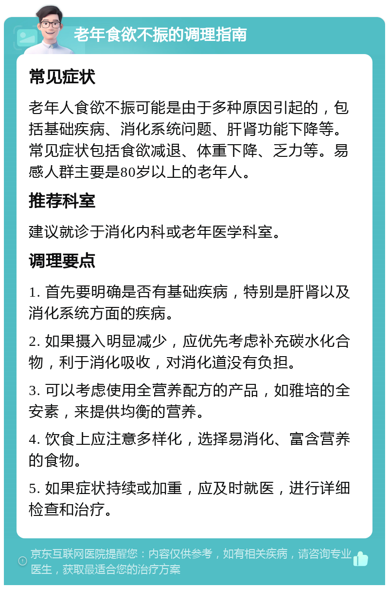 老年食欲不振的调理指南 常见症状 老年人食欲不振可能是由于多种原因引起的，包括基础疾病、消化系统问题、肝肾功能下降等。常见症状包括食欲减退、体重下降、乏力等。易感人群主要是80岁以上的老年人。 推荐科室 建议就诊于消化内科或老年医学科室。 调理要点 1. 首先要明确是否有基础疾病，特别是肝肾以及消化系统方面的疾病。 2. 如果摄入明显减少，应优先考虑补充碳水化合物，利于消化吸收，对消化道没有负担。 3. 可以考虑使用全营养配方的产品，如雅培的全安素，来提供均衡的营养。 4. 饮食上应注意多样化，选择易消化、富含营养的食物。 5. 如果症状持续或加重，应及时就医，进行详细检查和治疗。