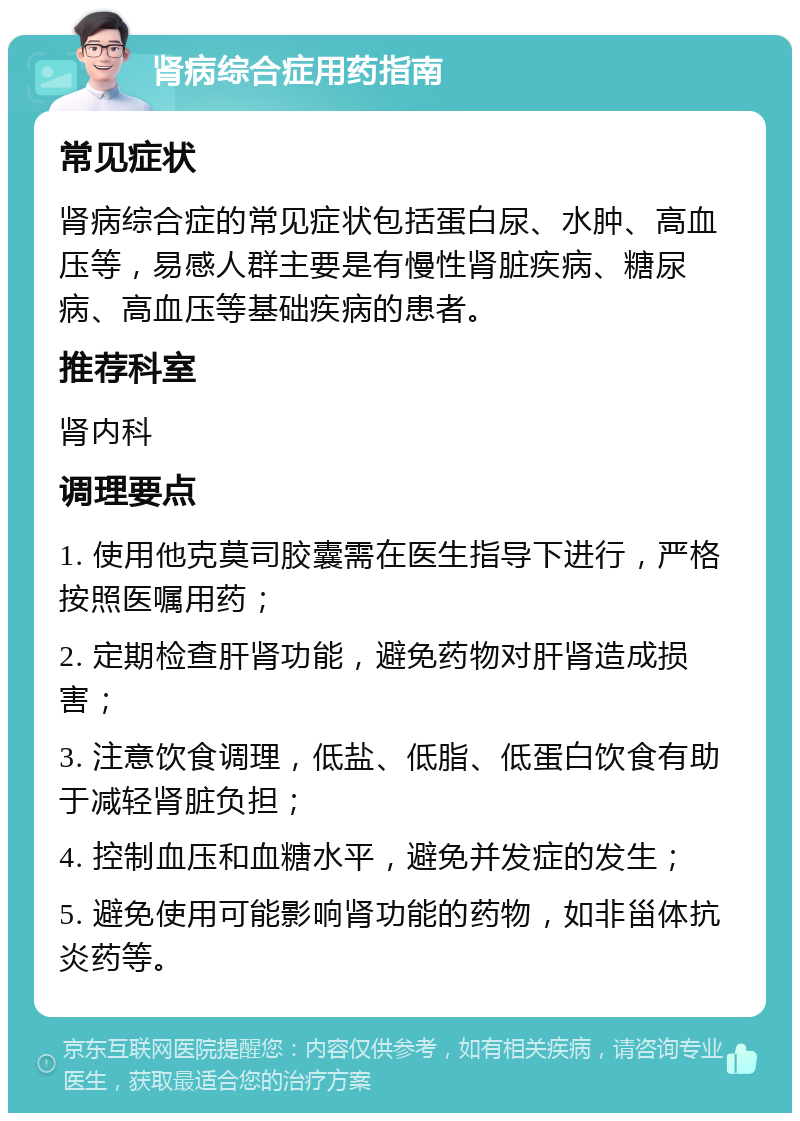 肾病综合症用药指南 常见症状 肾病综合症的常见症状包括蛋白尿、水肿、高血压等，易感人群主要是有慢性肾脏疾病、糖尿病、高血压等基础疾病的患者。 推荐科室 肾内科 调理要点 1. 使用他克莫司胶囊需在医生指导下进行，严格按照医嘱用药； 2. 定期检查肝肾功能，避免药物对肝肾造成损害； 3. 注意饮食调理，低盐、低脂、低蛋白饮食有助于减轻肾脏负担； 4. 控制血压和血糖水平，避免并发症的发生； 5. 避免使用可能影响肾功能的药物，如非甾体抗炎药等。