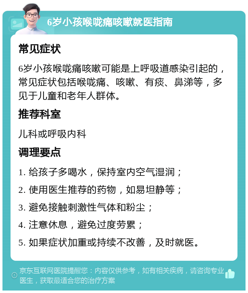 6岁小孩喉咙痛咳嗽就医指南 常见症状 6岁小孩喉咙痛咳嗽可能是上呼吸道感染引起的，常见症状包括喉咙痛、咳嗽、有痰、鼻涕等，多见于儿童和老年人群体。 推荐科室 儿科或呼吸内科 调理要点 1. 给孩子多喝水，保持室内空气湿润； 2. 使用医生推荐的药物，如易坦静等； 3. 避免接触刺激性气体和粉尘； 4. 注意休息，避免过度劳累； 5. 如果症状加重或持续不改善，及时就医。