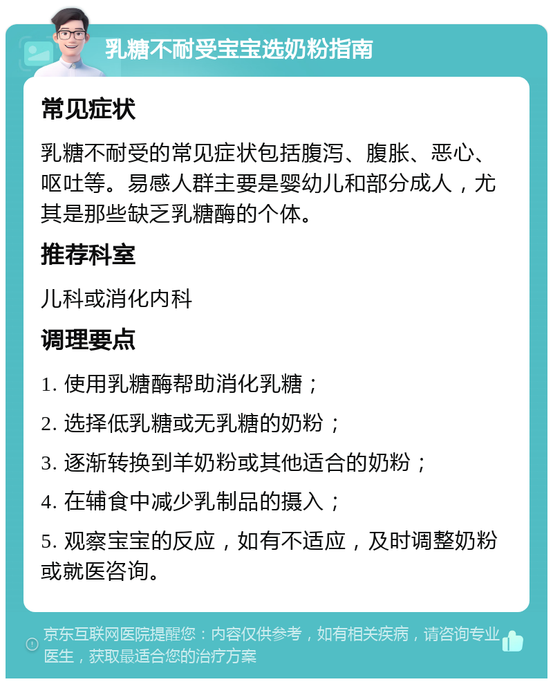 乳糖不耐受宝宝选奶粉指南 常见症状 乳糖不耐受的常见症状包括腹泻、腹胀、恶心、呕吐等。易感人群主要是婴幼儿和部分成人，尤其是那些缺乏乳糖酶的个体。 推荐科室 儿科或消化内科 调理要点 1. 使用乳糖酶帮助消化乳糖； 2. 选择低乳糖或无乳糖的奶粉； 3. 逐渐转换到羊奶粉或其他适合的奶粉； 4. 在辅食中减少乳制品的摄入； 5. 观察宝宝的反应，如有不适应，及时调整奶粉或就医咨询。