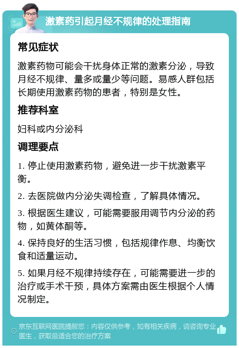 激素药引起月经不规律的处理指南 常见症状 激素药物可能会干扰身体正常的激素分泌，导致月经不规律、量多或量少等问题。易感人群包括长期使用激素药物的患者，特别是女性。 推荐科室 妇科或内分泌科 调理要点 1. 停止使用激素药物，避免进一步干扰激素平衡。 2. 去医院做内分泌失调检查，了解具体情况。 3. 根据医生建议，可能需要服用调节内分泌的药物，如黄体酮等。 4. 保持良好的生活习惯，包括规律作息、均衡饮食和适量运动。 5. 如果月经不规律持续存在，可能需要进一步的治疗或手术干预，具体方案需由医生根据个人情况制定。