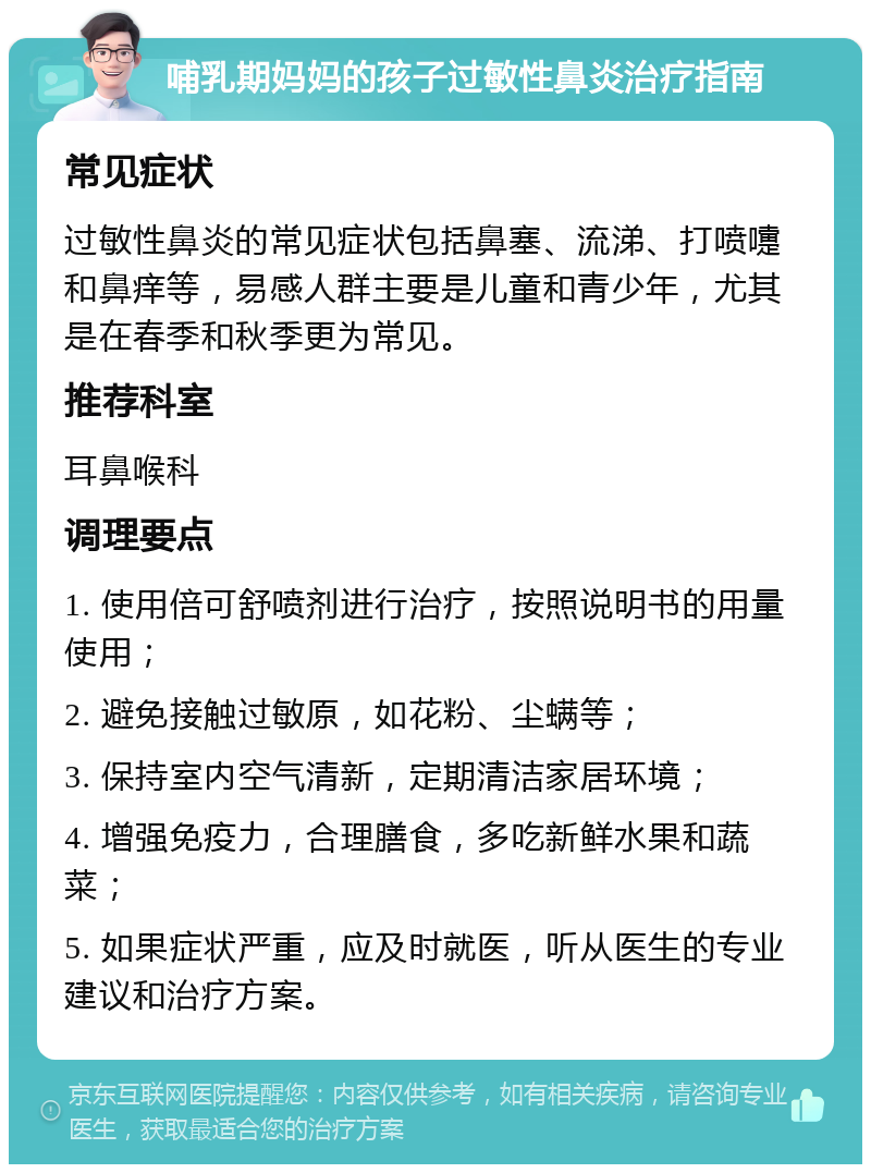 哺乳期妈妈的孩子过敏性鼻炎治疗指南 常见症状 过敏性鼻炎的常见症状包括鼻塞、流涕、打喷嚏和鼻痒等，易感人群主要是儿童和青少年，尤其是在春季和秋季更为常见。 推荐科室 耳鼻喉科 调理要点 1. 使用倍可舒喷剂进行治疗，按照说明书的用量使用； 2. 避免接触过敏原，如花粉、尘螨等； 3. 保持室内空气清新，定期清洁家居环境； 4. 增强免疫力，合理膳食，多吃新鲜水果和蔬菜； 5. 如果症状严重，应及时就医，听从医生的专业建议和治疗方案。