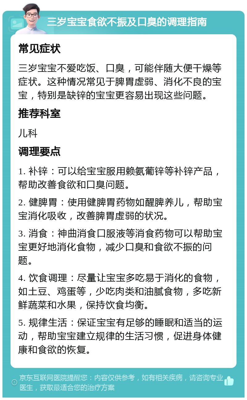 三岁宝宝食欲不振及口臭的调理指南 常见症状 三岁宝宝不爱吃饭、口臭，可能伴随大便干燥等症状。这种情况常见于脾胃虚弱、消化不良的宝宝，特别是缺锌的宝宝更容易出现这些问题。 推荐科室 儿科 调理要点 1. 补锌：可以给宝宝服用赖氨葡锌等补锌产品，帮助改善食欲和口臭问题。 2. 健脾胃：使用健脾胃药物如醒脾养儿，帮助宝宝消化吸收，改善脾胃虚弱的状况。 3. 消食：神曲消食口服液等消食药物可以帮助宝宝更好地消化食物，减少口臭和食欲不振的问题。 4. 饮食调理：尽量让宝宝多吃易于消化的食物，如土豆、鸡蛋等，少吃肉类和油腻食物，多吃新鲜蔬菜和水果，保持饮食均衡。 5. 规律生活：保证宝宝有足够的睡眠和适当的运动，帮助宝宝建立规律的生活习惯，促进身体健康和食欲的恢复。