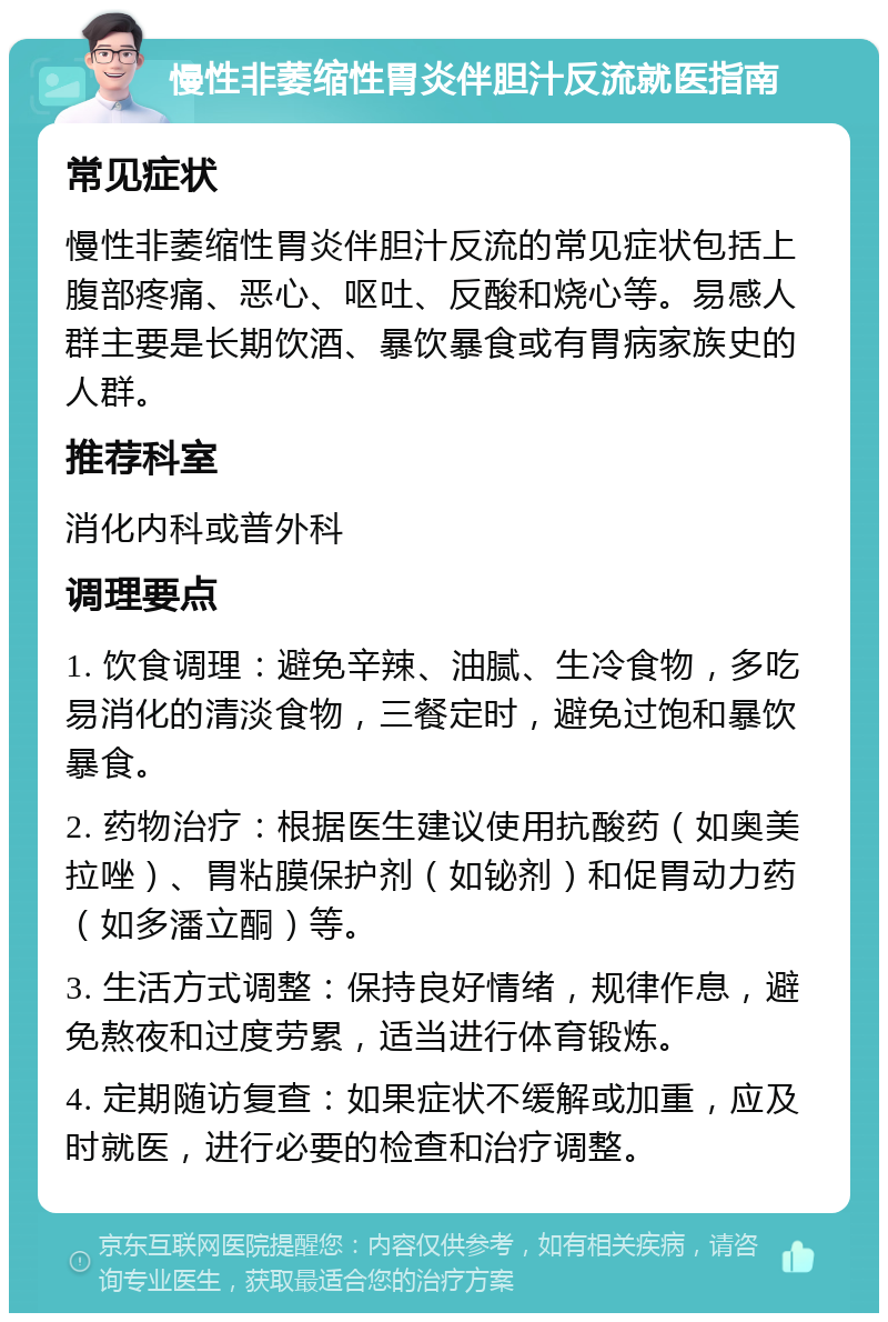 慢性非萎缩性胃炎伴胆汁反流就医指南 常见症状 慢性非萎缩性胃炎伴胆汁反流的常见症状包括上腹部疼痛、恶心、呕吐、反酸和烧心等。易感人群主要是长期饮酒、暴饮暴食或有胃病家族史的人群。 推荐科室 消化内科或普外科 调理要点 1. 饮食调理：避免辛辣、油腻、生冷食物，多吃易消化的清淡食物，三餐定时，避免过饱和暴饮暴食。 2. 药物治疗：根据医生建议使用抗酸药（如奥美拉唑）、胃粘膜保护剂（如铋剂）和促胃动力药（如多潘立酮）等。 3. 生活方式调整：保持良好情绪，规律作息，避免熬夜和过度劳累，适当进行体育锻炼。 4. 定期随访复查：如果症状不缓解或加重，应及时就医，进行必要的检查和治疗调整。