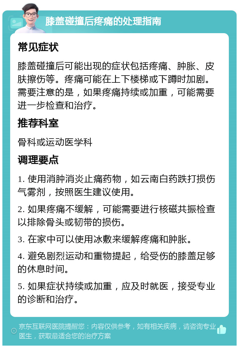 膝盖碰撞后疼痛的处理指南 常见症状 膝盖碰撞后可能出现的症状包括疼痛、肿胀、皮肤擦伤等。疼痛可能在上下楼梯或下蹲时加剧。需要注意的是，如果疼痛持续或加重，可能需要进一步检查和治疗。 推荐科室 骨科或运动医学科 调理要点 1. 使用消肿消炎止痛药物，如云南白药跌打损伤气雾剂，按照医生建议使用。 2. 如果疼痛不缓解，可能需要进行核磁共振检查以排除骨头或韧带的损伤。 3. 在家中可以使用冰敷来缓解疼痛和肿胀。 4. 避免剧烈运动和重物提起，给受伤的膝盖足够的休息时间。 5. 如果症状持续或加重，应及时就医，接受专业的诊断和治疗。