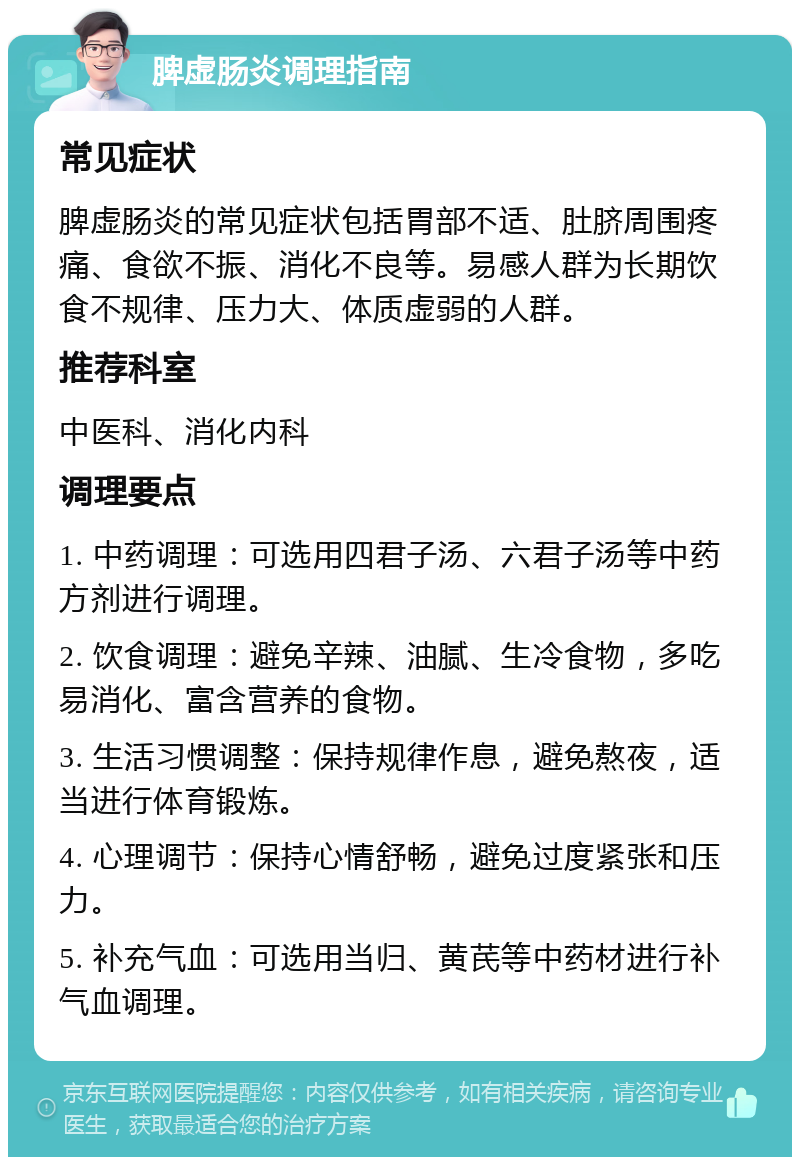 脾虚肠炎调理指南 常见症状 脾虚肠炎的常见症状包括胃部不适、肚脐周围疼痛、食欲不振、消化不良等。易感人群为长期饮食不规律、压力大、体质虚弱的人群。 推荐科室 中医科、消化内科 调理要点 1. 中药调理：可选用四君子汤、六君子汤等中药方剂进行调理。 2. 饮食调理：避免辛辣、油腻、生冷食物，多吃易消化、富含营养的食物。 3. 生活习惯调整：保持规律作息，避免熬夜，适当进行体育锻炼。 4. 心理调节：保持心情舒畅，避免过度紧张和压力。 5. 补充气血：可选用当归、黄芪等中药材进行补气血调理。