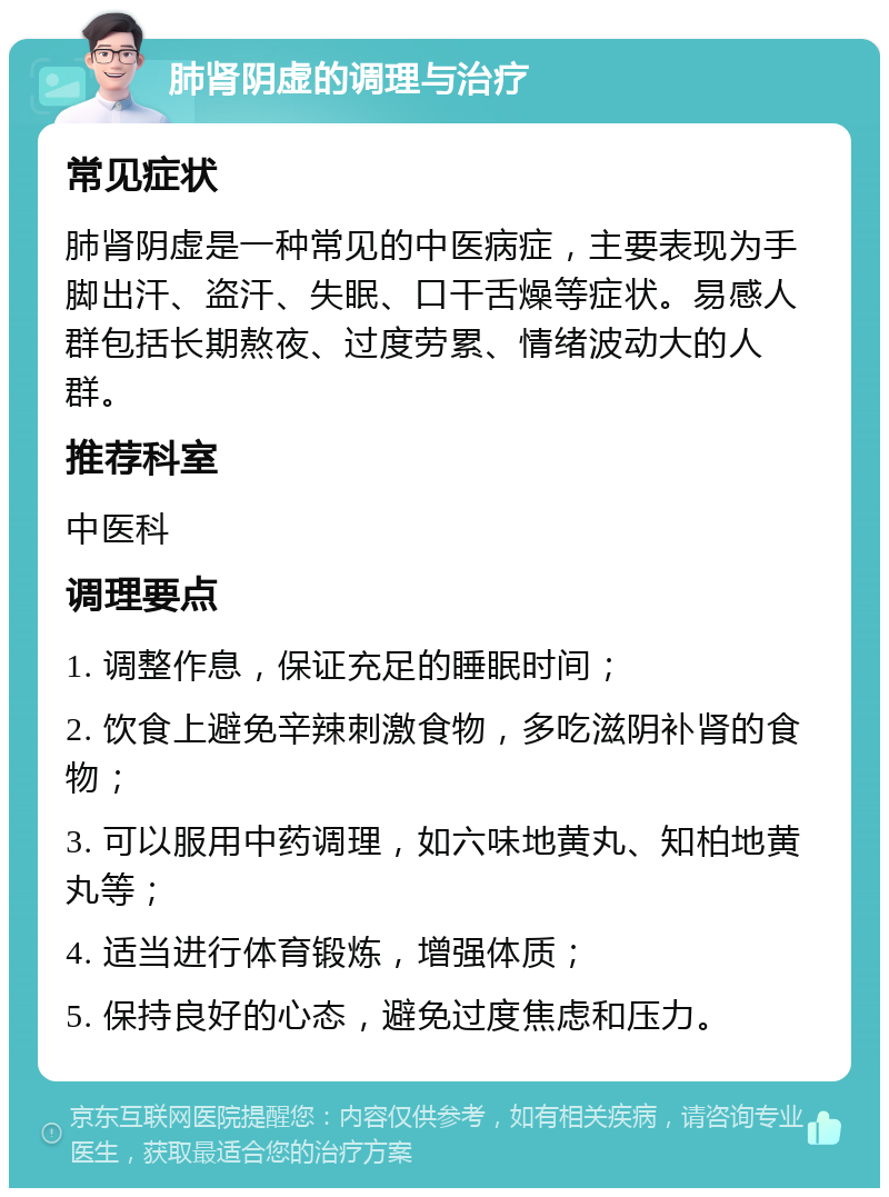 肺肾阴虚的调理与治疗 常见症状 肺肾阴虚是一种常见的中医病症，主要表现为手脚出汗、盗汗、失眠、口干舌燥等症状。易感人群包括长期熬夜、过度劳累、情绪波动大的人群。 推荐科室 中医科 调理要点 1. 调整作息，保证充足的睡眠时间； 2. 饮食上避免辛辣刺激食物，多吃滋阴补肾的食物； 3. 可以服用中药调理，如六味地黄丸、知柏地黄丸等； 4. 适当进行体育锻炼，增强体质； 5. 保持良好的心态，避免过度焦虑和压力。