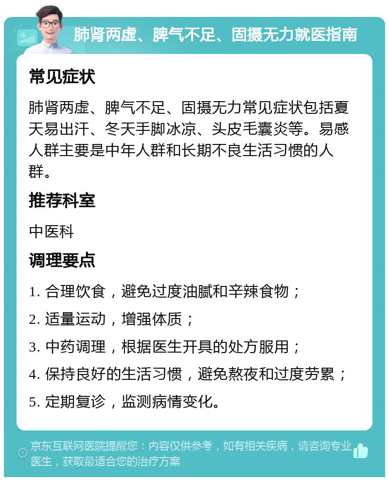 肺肾两虚、脾气不足、固摄无力就医指南 常见症状 肺肾两虚、脾气不足、固摄无力常见症状包括夏天易出汗、冬天手脚冰凉、头皮毛囊炎等。易感人群主要是中年人群和长期不良生活习惯的人群。 推荐科室 中医科 调理要点 1. 合理饮食，避免过度油腻和辛辣食物； 2. 适量运动，增强体质； 3. 中药调理，根据医生开具的处方服用； 4. 保持良好的生活习惯，避免熬夜和过度劳累； 5. 定期复诊，监测病情变化。