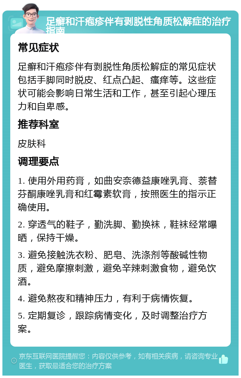 足癣和汗疱疹伴有剥脱性角质松解症的治疗指南 常见症状 足癣和汗疱疹伴有剥脱性角质松解症的常见症状包括手脚同时脱皮、红点凸起、瘙痒等。这些症状可能会影响日常生活和工作，甚至引起心理压力和自卑感。 推荐科室 皮肤科 调理要点 1. 使用外用药膏，如曲安奈德益康唑乳膏、萘替芬酮康唑乳膏和红霉素软膏，按照医生的指示正确使用。 2. 穿透气的鞋子，勤洗脚、勤换袜，鞋袜经常曝晒，保持干燥。 3. 避免接触洗衣粉、肥皂、洗涤剂等酸碱性物质，避免摩擦刺激，避免辛辣刺激食物，避免饮酒。 4. 避免熬夜和精神压力，有利于病情恢复。 5. 定期复诊，跟踪病情变化，及时调整治疗方案。