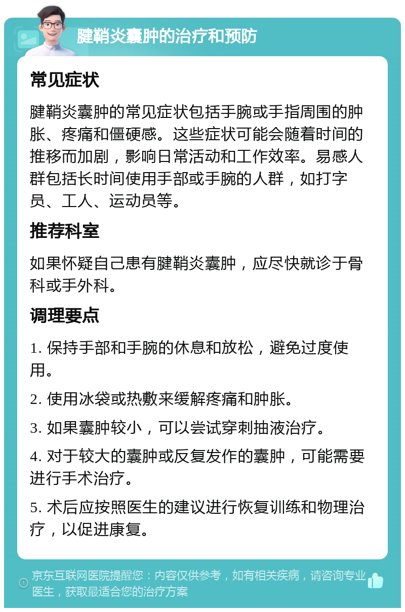 腱鞘炎囊肿的治疗和预防 常见症状 腱鞘炎囊肿的常见症状包括手腕或手指周围的肿胀、疼痛和僵硬感。这些症状可能会随着时间的推移而加剧，影响日常活动和工作效率。易感人群包括长时间使用手部或手腕的人群，如打字员、工人、运动员等。 推荐科室 如果怀疑自己患有腱鞘炎囊肿，应尽快就诊于骨科或手外科。 调理要点 1. 保持手部和手腕的休息和放松，避免过度使用。 2. 使用冰袋或热敷来缓解疼痛和肿胀。 3. 如果囊肿较小，可以尝试穿刺抽液治疗。 4. 对于较大的囊肿或反复发作的囊肿，可能需要进行手术治疗。 5. 术后应按照医生的建议进行恢复训练和物理治疗，以促进康复。