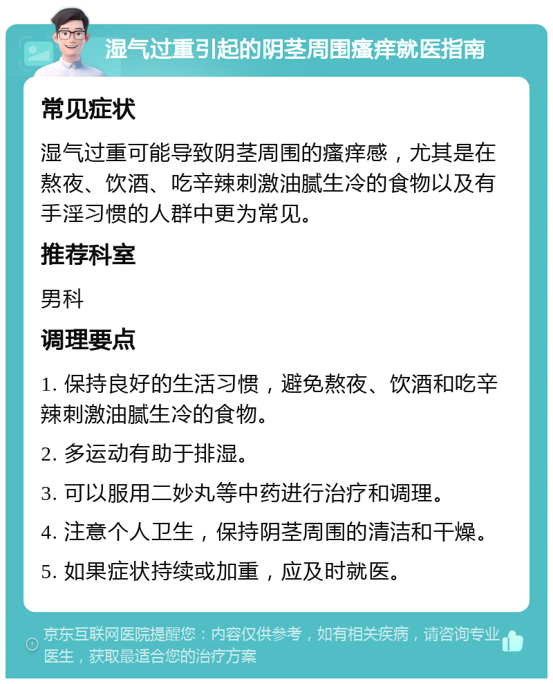 湿气过重引起的阴茎周围瘙痒就医指南 常见症状 湿气过重可能导致阴茎周围的瘙痒感，尤其是在熬夜、饮酒、吃辛辣刺激油腻生冷的食物以及有手淫习惯的人群中更为常见。 推荐科室 男科 调理要点 1. 保持良好的生活习惯，避免熬夜、饮酒和吃辛辣刺激油腻生冷的食物。 2. 多运动有助于排湿。 3. 可以服用二妙丸等中药进行治疗和调理。 4. 注意个人卫生，保持阴茎周围的清洁和干燥。 5. 如果症状持续或加重，应及时就医。