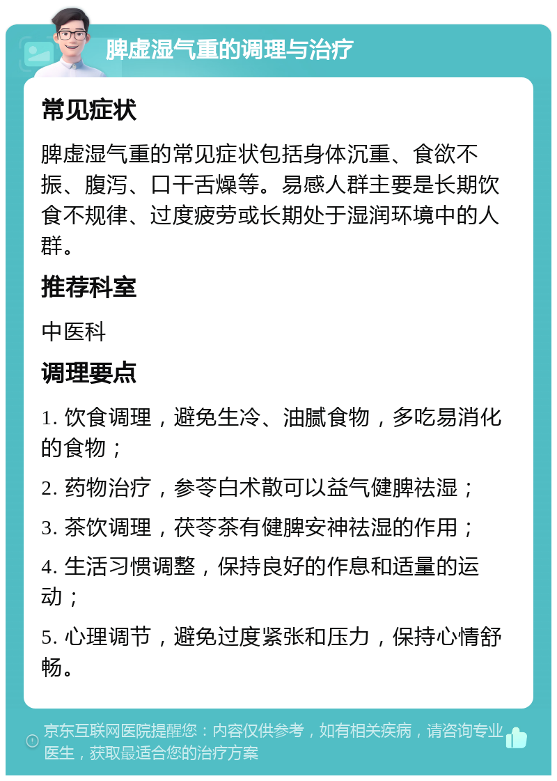 脾虚湿气重的调理与治疗 常见症状 脾虚湿气重的常见症状包括身体沉重、食欲不振、腹泻、口干舌燥等。易感人群主要是长期饮食不规律、过度疲劳或长期处于湿润环境中的人群。 推荐科室 中医科 调理要点 1. 饮食调理，避免生冷、油腻食物，多吃易消化的食物； 2. 药物治疗，参苓白术散可以益气健脾祛湿； 3. 茶饮调理，茯苓茶有健脾安神祛湿的作用； 4. 生活习惯调整，保持良好的作息和适量的运动； 5. 心理调节，避免过度紧张和压力，保持心情舒畅。