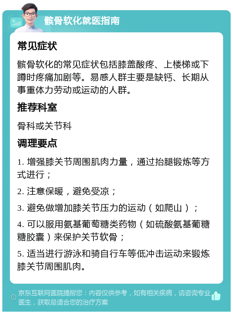 髌骨软化就医指南 常见症状 髌骨软化的常见症状包括膝盖酸疼、上楼梯或下蹲时疼痛加剧等。易感人群主要是缺钙、长期从事重体力劳动或运动的人群。 推荐科室 骨科或关节科 调理要点 1. 增强膝关节周围肌肉力量，通过抬腿锻炼等方式进行； 2. 注意保暖，避免受凉； 3. 避免做增加膝关节压力的运动（如爬山）； 4. 可以服用氨基葡萄糖类药物（如硫酸氨基葡糖糖胶囊）来保护关节软骨； 5. 适当进行游泳和骑自行车等低冲击运动来锻炼膝关节周围肌肉。