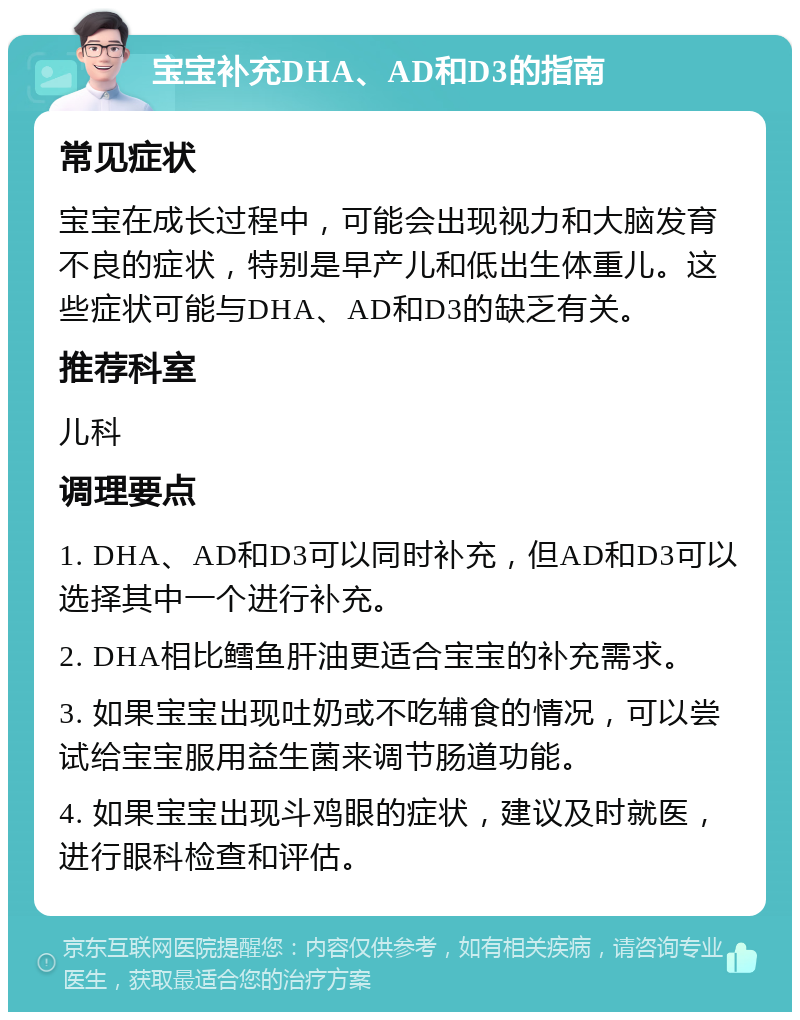 宝宝补充DHA、AD和D3的指南 常见症状 宝宝在成长过程中，可能会出现视力和大脑发育不良的症状，特别是早产儿和低出生体重儿。这些症状可能与DHA、AD和D3的缺乏有关。 推荐科室 儿科 调理要点 1. DHA、AD和D3可以同时补充，但AD和D3可以选择其中一个进行补充。 2. DHA相比鳕鱼肝油更适合宝宝的补充需求。 3. 如果宝宝出现吐奶或不吃辅食的情况，可以尝试给宝宝服用益生菌来调节肠道功能。 4. 如果宝宝出现斗鸡眼的症状，建议及时就医，进行眼科检查和评估。