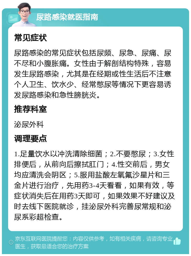 尿路感染就医指南 常见症状 尿路感染的常见症状包括尿频、尿急、尿痛、尿不尽和小腹胀痛。女性由于解剖结构特殊，容易发生尿路感染，尤其是在经期或性生活后不注意个人卫生、饮水少、经常憋尿等情况下更容易诱发尿路感染和急性膀胱炎。 推荐科室 泌尿外科 调理要点 1.足量饮水以冲洗清除细菌；2.不要憋尿；3.女性排便后，从前向后擦拭肛门；4.性交前后，男女均应清洗会阴区；5.服用盐酸左氧氟沙星片和三金片进行治疗，先用药3-4天看看，如果有效，等症状消失后在用药3天即可，如果效果不好建议及时去线下医院就诊，挂泌尿外科完善尿常规和泌尿系彩超检查。