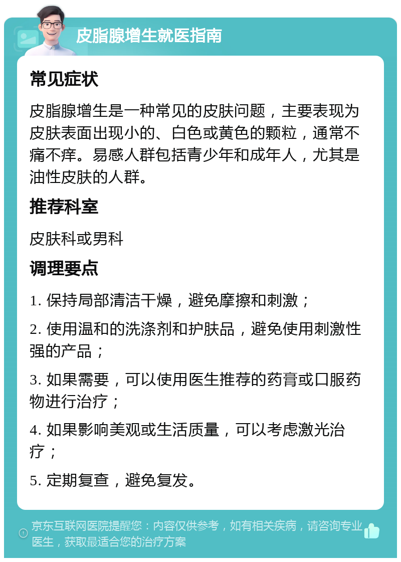 皮脂腺增生就医指南 常见症状 皮脂腺增生是一种常见的皮肤问题，主要表现为皮肤表面出现小的、白色或黄色的颗粒，通常不痛不痒。易感人群包括青少年和成年人，尤其是油性皮肤的人群。 推荐科室 皮肤科或男科 调理要点 1. 保持局部清洁干燥，避免摩擦和刺激； 2. 使用温和的洗涤剂和护肤品，避免使用刺激性强的产品； 3. 如果需要，可以使用医生推荐的药膏或口服药物进行治疗； 4. 如果影响美观或生活质量，可以考虑激光治疗； 5. 定期复查，避免复发。