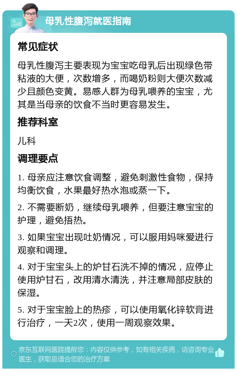 母乳性腹泻就医指南 常见症状 母乳性腹泻主要表现为宝宝吃母乳后出现绿色带粘液的大便，次数增多，而喝奶粉则大便次数减少且颜色变黄。易感人群为母乳喂养的宝宝，尤其是当母亲的饮食不当时更容易发生。 推荐科室 儿科 调理要点 1. 母亲应注意饮食调整，避免刺激性食物，保持均衡饮食，水果最好热水泡或蒸一下。 2. 不需要断奶，继续母乳喂养，但要注意宝宝的护理，避免捂热。 3. 如果宝宝出现吐奶情况，可以服用妈咪爱进行观察和调理。 4. 对于宝宝头上的炉甘石洗不掉的情况，应停止使用炉甘石，改用清水清洗，并注意局部皮肤的保湿。 5. 对于宝宝脸上的热疹，可以使用氧化锌软膏进行治疗，一天2次，使用一周观察效果。