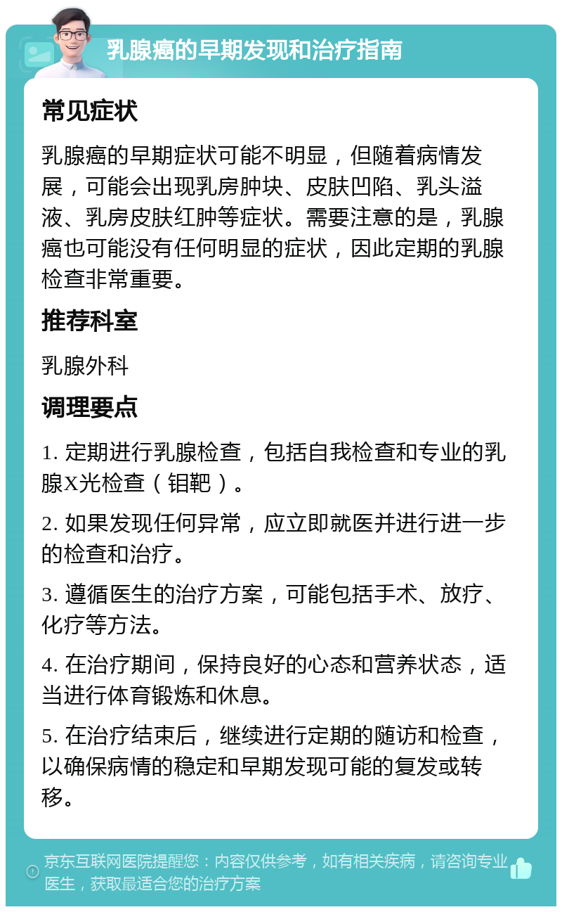 乳腺癌的早期发现和治疗指南 常见症状 乳腺癌的早期症状可能不明显，但随着病情发展，可能会出现乳房肿块、皮肤凹陷、乳头溢液、乳房皮肤红肿等症状。需要注意的是，乳腺癌也可能没有任何明显的症状，因此定期的乳腺检查非常重要。 推荐科室 乳腺外科 调理要点 1. 定期进行乳腺检查，包括自我检查和专业的乳腺X光检查（钼靶）。 2. 如果发现任何异常，应立即就医并进行进一步的检查和治疗。 3. 遵循医生的治疗方案，可能包括手术、放疗、化疗等方法。 4. 在治疗期间，保持良好的心态和营养状态，适当进行体育锻炼和休息。 5. 在治疗结束后，继续进行定期的随访和检查，以确保病情的稳定和早期发现可能的复发或转移。