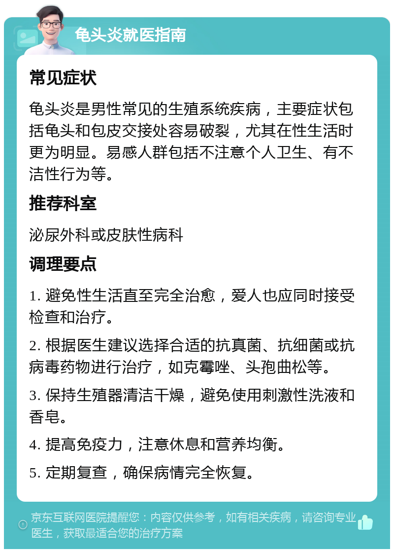 龟头炎就医指南 常见症状 龟头炎是男性常见的生殖系统疾病，主要症状包括龟头和包皮交接处容易破裂，尤其在性生活时更为明显。易感人群包括不注意个人卫生、有不洁性行为等。 推荐科室 泌尿外科或皮肤性病科 调理要点 1. 避免性生活直至完全治愈，爱人也应同时接受检查和治疗。 2. 根据医生建议选择合适的抗真菌、抗细菌或抗病毒药物进行治疗，如克霉唑、头孢曲松等。 3. 保持生殖器清洁干燥，避免使用刺激性洗液和香皂。 4. 提高免疫力，注意休息和营养均衡。 5. 定期复查，确保病情完全恢复。