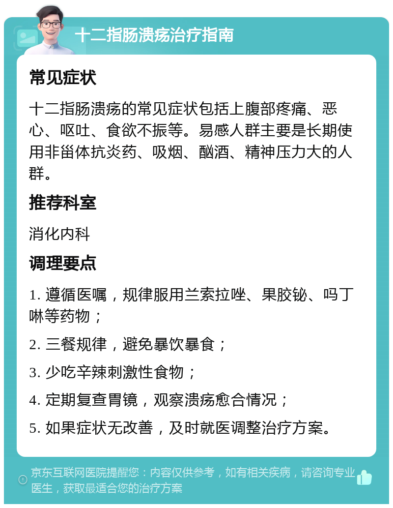 十二指肠溃疡治疗指南 常见症状 十二指肠溃疡的常见症状包括上腹部疼痛、恶心、呕吐、食欲不振等。易感人群主要是长期使用非甾体抗炎药、吸烟、酗酒、精神压力大的人群。 推荐科室 消化内科 调理要点 1. 遵循医嘱，规律服用兰索拉唑、果胶铋、吗丁啉等药物； 2. 三餐规律，避免暴饮暴食； 3. 少吃辛辣刺激性食物； 4. 定期复查胃镜，观察溃疡愈合情况； 5. 如果症状无改善，及时就医调整治疗方案。