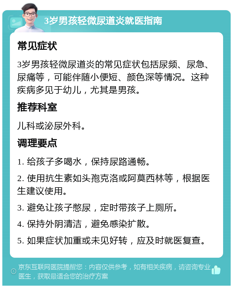 3岁男孩轻微尿道炎就医指南 常见症状 3岁男孩轻微尿道炎的常见症状包括尿频、尿急、尿痛等，可能伴随小便短、颜色深等情况。这种疾病多见于幼儿，尤其是男孩。 推荐科室 儿科或泌尿外科。 调理要点 1. 给孩子多喝水，保持尿路通畅。 2. 使用抗生素如头孢克洛或阿莫西林等，根据医生建议使用。 3. 避免让孩子憋尿，定时带孩子上厕所。 4. 保持外阴清洁，避免感染扩散。 5. 如果症状加重或未见好转，应及时就医复查。