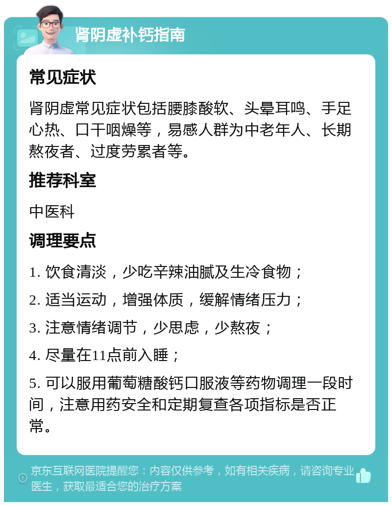 肾阴虚补钙指南 常见症状 肾阴虚常见症状包括腰膝酸软、头晕耳鸣、手足心热、口干咽燥等，易感人群为中老年人、长期熬夜者、过度劳累者等。 推荐科室 中医科 调理要点 1. 饮食清淡，少吃辛辣油腻及生冷食物； 2. 适当运动，增强体质，缓解情绪压力； 3. 注意情绪调节，少思虑，少熬夜； 4. 尽量在11点前入睡； 5. 可以服用葡萄糖酸钙口服液等药物调理一段时间，注意用药安全和定期复查各项指标是否正常。