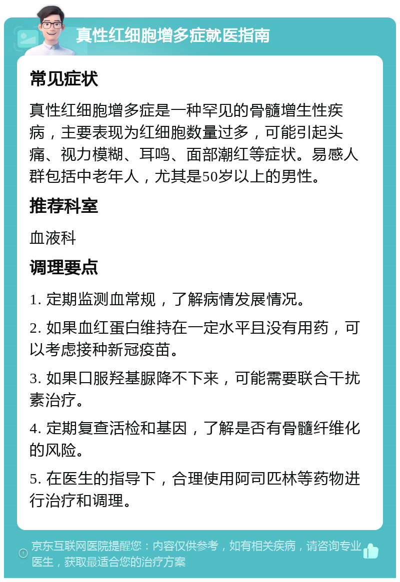 真性红细胞增多症就医指南 常见症状 真性红细胞增多症是一种罕见的骨髓增生性疾病，主要表现为红细胞数量过多，可能引起头痛、视力模糊、耳鸣、面部潮红等症状。易感人群包括中老年人，尤其是50岁以上的男性。 推荐科室 血液科 调理要点 1. 定期监测血常规，了解病情发展情况。 2. 如果血红蛋白维持在一定水平且没有用药，可以考虑接种新冠疫苗。 3. 如果口服羟基脲降不下来，可能需要联合干扰素治疗。 4. 定期复查活检和基因，了解是否有骨髓纤维化的风险。 5. 在医生的指导下，合理使用阿司匹林等药物进行治疗和调理。