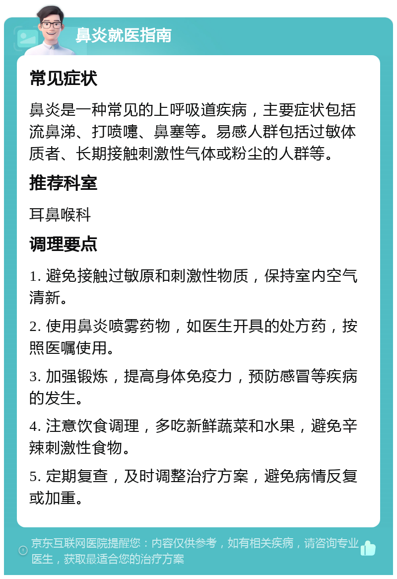 鼻炎就医指南 常见症状 鼻炎是一种常见的上呼吸道疾病，主要症状包括流鼻涕、打喷嚏、鼻塞等。易感人群包括过敏体质者、长期接触刺激性气体或粉尘的人群等。 推荐科室 耳鼻喉科 调理要点 1. 避免接触过敏原和刺激性物质，保持室内空气清新。 2. 使用鼻炎喷雾药物，如医生开具的处方药，按照医嘱使用。 3. 加强锻炼，提高身体免疫力，预防感冒等疾病的发生。 4. 注意饮食调理，多吃新鲜蔬菜和水果，避免辛辣刺激性食物。 5. 定期复查，及时调整治疗方案，避免病情反复或加重。