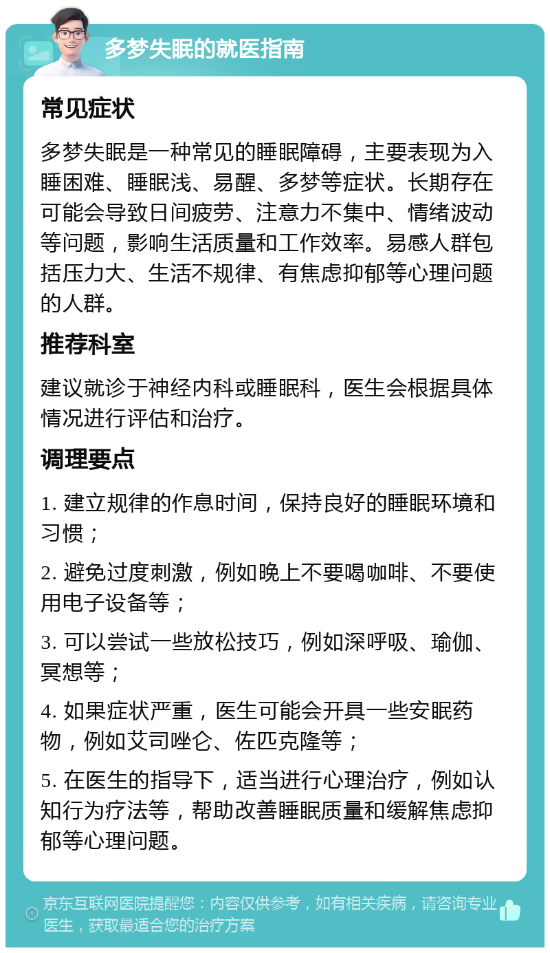 多梦失眠的就医指南 常见症状 多梦失眠是一种常见的睡眠障碍，主要表现为入睡困难、睡眠浅、易醒、多梦等症状。长期存在可能会导致日间疲劳、注意力不集中、情绪波动等问题，影响生活质量和工作效率。易感人群包括压力大、生活不规律、有焦虑抑郁等心理问题的人群。 推荐科室 建议就诊于神经内科或睡眠科，医生会根据具体情况进行评估和治疗。 调理要点 1. 建立规律的作息时间，保持良好的睡眠环境和习惯； 2. 避免过度刺激，例如晚上不要喝咖啡、不要使用电子设备等； 3. 可以尝试一些放松技巧，例如深呼吸、瑜伽、冥想等； 4. 如果症状严重，医生可能会开具一些安眠药物，例如艾司唑仑、佐匹克隆等； 5. 在医生的指导下，适当进行心理治疗，例如认知行为疗法等，帮助改善睡眠质量和缓解焦虑抑郁等心理问题。