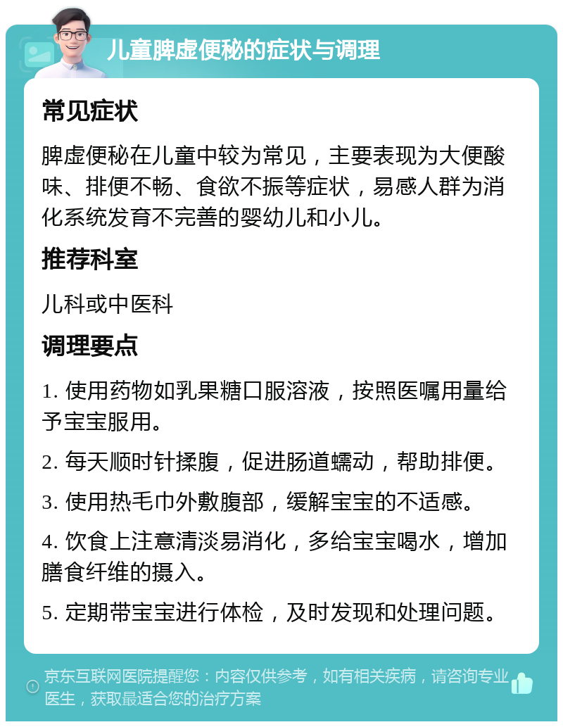 儿童脾虚便秘的症状与调理 常见症状 脾虚便秘在儿童中较为常见，主要表现为大便酸味、排便不畅、食欲不振等症状，易感人群为消化系统发育不完善的婴幼儿和小儿。 推荐科室 儿科或中医科 调理要点 1. 使用药物如乳果糖口服溶液，按照医嘱用量给予宝宝服用。 2. 每天顺时针揉腹，促进肠道蠕动，帮助排便。 3. 使用热毛巾外敷腹部，缓解宝宝的不适感。 4. 饮食上注意清淡易消化，多给宝宝喝水，增加膳食纤维的摄入。 5. 定期带宝宝进行体检，及时发现和处理问题。